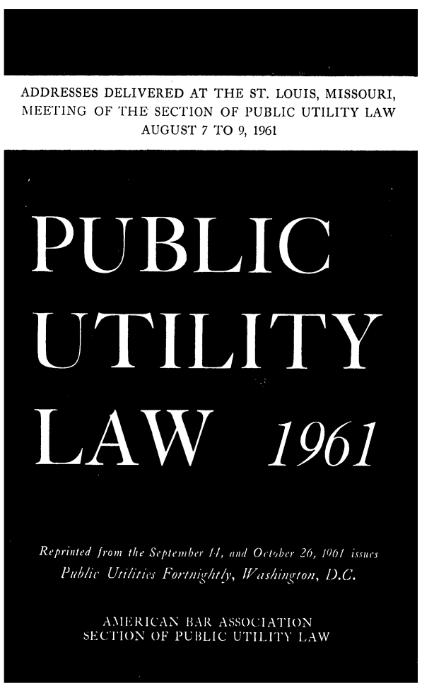 handle is hein.journals/repanme1961 and id is 1 raw text is: ADDRESSES DELIVERED AT THE ST. LOUIS, MISSOURI,
MEETING OF THE SECTION OF PUBLIC UTILITY LAW
AUGUST 7 TO 9, 1961
PBLIC
Reprinted from the September /./, and October 26, 1061 isSueis
Piub/ic Utiltics Fortm r/t/y,, lFas/iing(ton, D.C.
AA11ERICAN H3AR ASSOC'IATIO1(N
SECTION OF PUB3LIC UTILITY' LAW


