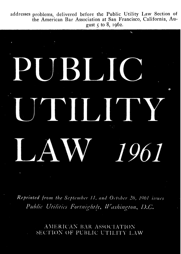 handle is hein.journals/repanme1962 and id is 1 raw text is: addresses problems, delivered before the Public Utility Law Section of
the American Bar Association at San Francisco, California, Au-
gust S; to 8, 1962.
I                                          1961
Reprinted fromi the September //, anid October 26, 706/ isfsues
Pu~blec Uti////cs'j Fortm1*'111 /It 1ha/in 'rtonl, D_.C.
A1E'RICAN HAR ASSOCIATION
SECTION OF PUHLIC UTILITY LAW


