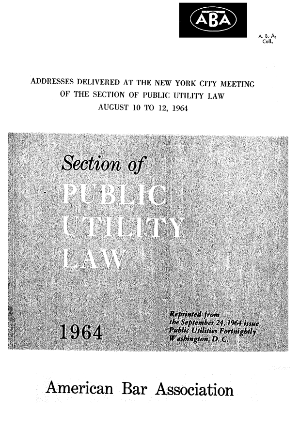 handle is hein.journals/repanme1964 and id is 1 raw text is: A. B. As
Coll.

ADDRESSES DELIVERED AT THE NEW YORK CITY MEETING
OF THE SECTION OF PUBLIC UTILITY LAW
AUGUST 10 TO 12, 1964,

American Bar Association


