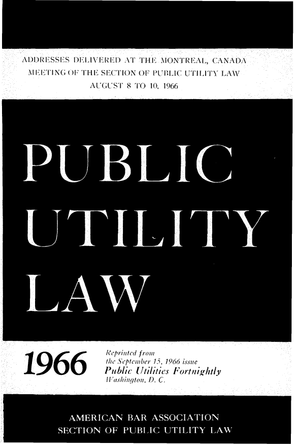 handle is hein.journals/repanme1966 and id is 1 raw text is: ADDRESSES DELIVERED AT THE MONTREAL, CANADA
\l EETING O TIE SECTION OF PUBLIC UTILITY LAW
AUGUST 8 TO 10, 1966

LAW
1966eprinted front
the September 15. 1966 issue
Public ttilities Fortnigfhtly
WIashingtoni, D. C.
AMERICAN BAR ASSOCIATION
SECTION OF PUBLIC UTILITY LAW


