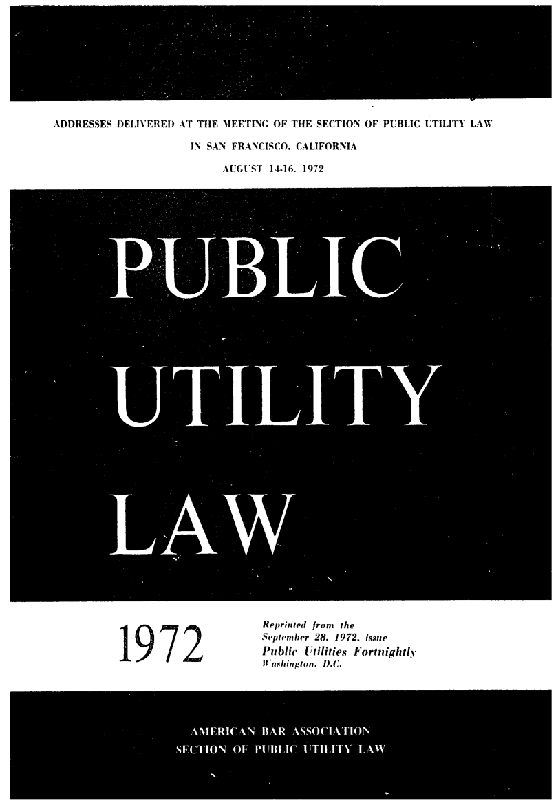 handle is hein.journals/repanme1972 and id is 1 raw text is: ADDRESSES DELIVERED AT THE MEETING OF THE SECTION OF PUBLIC UTILITY LAW
IN SAN FRANCISCO, CALIFORNIA
AUG;EST 14-16. 1972
LAW

Reprinted from the
September 28. 1972. issue
Public Utilities Fortnightly
Washington. D.C.

AMERICAN BAR ASSOCIATION
SECTION OF PUBLIC UTILITY LAW


