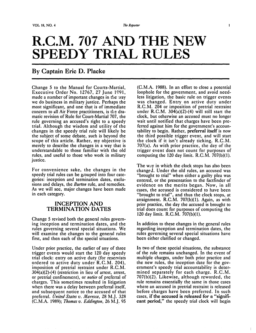 handle is hein.journals/report18 and id is 95 raw text is: 


VOL 18, NO. 4


R.C.M. 707 AND THE NEW

SPEEDY TRIAL RULES

By Captain Eric D. Placke


Change 5 to the Manual for Courts-Martial,
Executive Order No. 12767, 27 June 19 91,
made a number of important changes in the way
we do business in military justice. Perhaps the
most significant, and one that is of immediate
concern to all Air Force practitioners, is the dra-
matic revision of Rule for Court-Martial 707, the
rule governing an accused's right to a speedy
trial. Although the wisdom and utility of the
changes in the speedy trial rule will likely be
the subject of some debate, such is beyond the
scope of this article. Rather, my objective is
merely to describe the changes in a way that is
understandable to those familiar with the old
rules, and useful to those who work in military
justice.

For convenience sake, the changes in the
speedy trial rules can be grouped into four cate-
gories: inception and termination dates, exclu-
sions and delays, the Burton rule, and remedies.
As we will see, major changes have been made
in each category.

           INCEPTION AND
       TERMINATION DATES
Change 5 revised both the general rules govern-
ing inception and termination dates, and the
rules governing several special situations. We
will examine the changes to the general rules
first, and then each of the special situations.
Under prior practice, the earlier of any of three
trigger events would start the 120 day speedy
trial clock: entry on active duty (for reservists
ordered to active duty under R.C.M. 204),
imposition of pretrial restraint under R.C.M.
304(a)(2)-(4) (restriction in lieu of arrest, arrest,
or pretrial confinement), or notice of preferral of
charges. This sometimes resulted in litigation
when there was a delay between preferral itself,
and subsequent notice to the accused of that
preferral. United States v. Maresca, 28 M.J. 328
(C.M.A. 1989); Thomas v. Eddington, 26 M.J. 95


(C.M.A. 1988). In an effort to close a potential
loophole for the government, and avoid need-
less litigation, the basic rule on trigger events
was changed. Entry on active duty under
R.C.M. 204 or imposition of pretrial restraint
under R.C.M. 304(a)(2)-(4) will still start the
clock, but otherwise an accused must no longer
wait until notified that charges have been pre-
ferred against him for the government's accoun-
tability to begin. Rather, preferral itself is now
the third possible trigger event, and will start
the clock if it isn't already ticking. R.C.M.
707(a). As with prior practice, the day of the
trigger event does not count for purposes of
computing the 120 day limit. R.C.M. 707(b)(1).

The waty in which the clock stops has also been
changed. Under the old rules, an accused was
brought to trial when either a guilty plea was
entered, or the presentation to the factfinder of
evidence on the merits began. Now, in all
cases, the accused is considered to have been
brought to trial, and thus the clock stops, at
arraignment. R.C.M. 707(b)(1). Again, as with
prior practice, the day the accused is brought to
trial does count for purposes of computing the
120 day limit. R.C.M. 707(b)(1).
In addition to these changes in the general rules
regarding inception and termination dates, the
rules governing several special situations have
been either clarified or changed.

In two of these special situations, the substance
of the rule remains unchanged. In the event of
multiple charges, under both prior practice and
the new rules, the inception date for the gov-
ernment's speedy trial accountability is deter-
mined separately for each charge. R.C.M.
707(b)(2). Likewise, although reworded, the
rule remains essentially the same in those cases
where an accused in pretrial restraint is released
before charges have been preferred. In such
cases, if the accused is released for a signifi-
cant period, the speedy trial clock will begin


The Repoir


