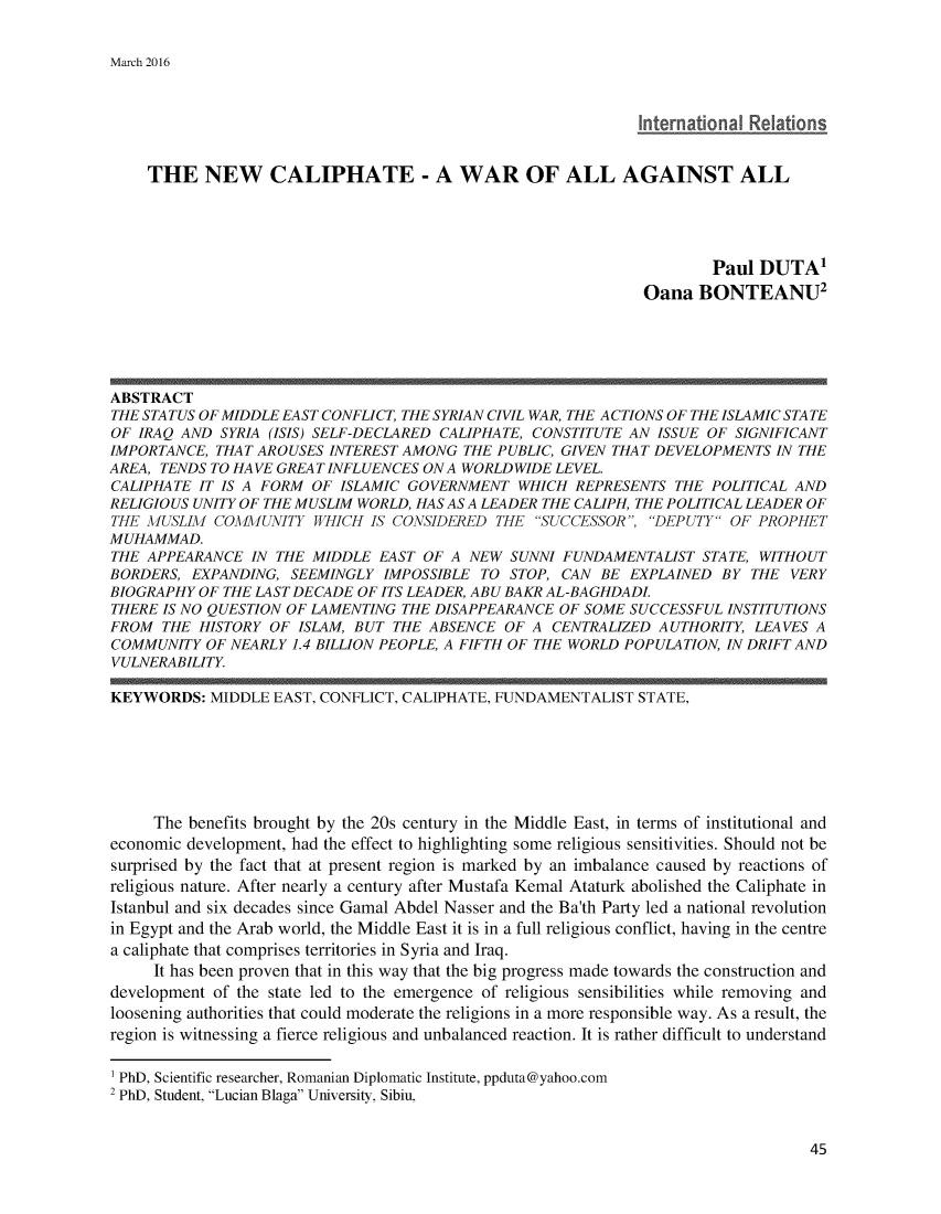 handle is hein.journals/rescito11 and id is 45 raw text is: 


March 2016


                                                             International Relations


    THE NEW CALIPHATE - A WAR OF ALL AGAINST ALL





                                                                      Paul DUTA'
                                                              Oana BONTEANU2





ABSTRACT
THE STATUS OF MIDDLE EAST CONFLICT, THE SYRIAN CIVIL WAR, THE ACTIONS OF THE ISLAMIC STATE
OF IRAQ AND SYRIA (ISIS) SELF-DECLARED CALIPHATE, CONSTITUTE AN ISSUE OF SIGNIFICANT
IMPORTANCE, THAT AROUSES INTEREST AMONG THE PUBLIC, GIVEN THAT DEVELOPMENTS IN THE
AREA, TENDS TO HAVE GREAT INFLUENCES ON A WORLDWIDE LEVEL.
CALIPHATE IT IS A FORM OF ISLAMIC GOVERNMENT WHICH REPRESENTS THE POLITICAL AND
RELIGIOUS UNITY OF THE MUSLIM WORLD, HAS AS A LEADER THE CALIPH, THE POLITICAL LEADER OF
THE MUSLIM COMMUNITY WHICH IS CONSIDERED THE SUCCESSOR, DEPUTY OF PROPHET
MUHAMMAD.
THE APPEARANCE IN THE MIDDLE EAST OF A NEW SUNNI FUNDAMENTALIST STATE, WITHOUT
BORDERS, EXPANDING, SEEMINGLY IMPOSSIBLE TO STOP, CAN BE EXPLAINED BY THE VERY
BIOGRAPHY OF THE LAST DECADE OF ITS LEADER, ABU BAKR AL-BAGHDADL
THERE IS NO QUESTION OF LAMENTING THE DISAPPEARANCE OF SOME SUCCESSFUL INSTITUTIONS
FROM THE HISTORY OF ISLAM, BUT THE ABSENCE OF A CENTRALIZED AUTHORITY, LEAVES A
COMMUNITY OF NEARLY 1.4 BILLION PEOPLE, A FIFTH OF THE WORLD POPULATION, IN DRIFT AND
VULNERABILITY.

KEYWORDS: MIDDLE EAST, CONFLICT, CALIPHATE, FUNDAMENTALIST STATE,







     The benefits brought by the 20s century in the Middle East, in terms of institutional and
economic development, had the effect to highlighting some religious sensitivities. Should not be
surprised by the fact that at present region is marked by an imbalance caused by reactions of
religious nature. After nearly a century after Mustafa Kemal Ataturk abolished the Caliphate in
Istanbul and six decades since Gamal Abdel Nasser and the Ba'th Party led a national revolution
in Egypt and the Arab world, the Middle East it is in a full religious conflict, having in the centre
a caliphate that comprises territories in Syria and Iraq.
     It has been proven that in this way that the big progress made towards the construction and
development of the state led to the emergence of religious sensibilities while removing and
loosening authorities that could moderate the religions in a more responsible way. As a result, the
region is witnessing a fierce religious and unbalanced reaction. It is rather difficult to understand

1 PhD, Scientific researcher, Romanian Diplomatic Institute, ppduta@yahoo.com
2 PhD, Student, Lucian Blaga University, Sibiu,


