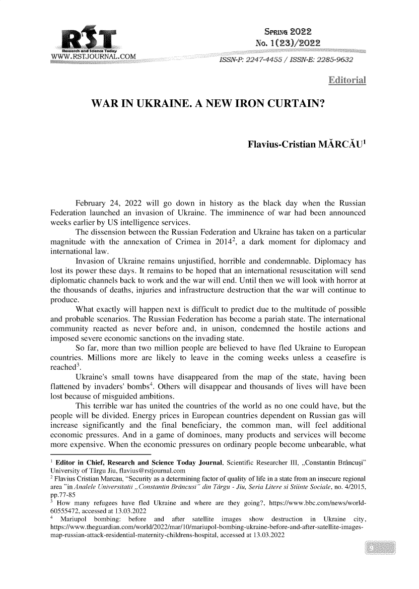 handle is hein.journals/rescito23 and id is 1 raw text is: SPRLNG 2022
No. 1(23)/2t 22
WWW. RSTJOURNAL.COM                          LSS -P: 227-4455 / ISSN-E: 2285-9632
WAR IN UKRAINE. A NEW IRON CURTAIN?
Flavius-Cristian MARCAUT
February 24, 2022 will go down in history as the black day when the Russian
Federation launched an invasion of Ukraine. The imminence of war had been announced
weeks earlier by US intelligence services.
The dissension between the Russian Federation and Ukraine has taken on a particular
magnitude with the annexation of Crimea in 20142, a dark moment for diplomacy and
international law.
Invasion of Ukraine remains unjustified, horrible and condemnable. Diplomacy has
lost its power these days. It remains to be hoped that an international resuscitation will send
diplomatic channels back to work and the war will end. Until then we will look with horror at
the thousands of deaths, injuries and infrastructure destruction that the war will continue to
produce.
What exactly will happen next is difficult to predict due to the multitude of possible
and probable scenarios. The Russian Federation has become a pariah state. The international
community reacted as never before and, in unison, condemned the hostile actions and
imposed severe economic sanctions on the invading state.
So far, more than two million people are believed to have fled Ukraine to European
countries. Millions more are likely to leave in the coming weeks unless a ceasefire is
reached3.
Ukraine's small towns have disappeared from the map of the state, having been
flattened by invaders' bombs4. Others will disappear and thousands of lives will have been
lost because of misguided ambitions.
This terrible war has united the countries of the world as no one could have, but the
people will be divided. Energy prices in European countries dependent on Russian gas will
increase significantly and the final beneficiary, the common man, will feel additional
economic pressures. And in a game of dominoes, many products and services will become
more expensive. When the economic pressures on ordinary people become unbearable, what
1 Editor in Chief, Research and Science Today Journal, Scientific Researcher III, ,,Constantin Brancusi
University of Tirgu Jiu, flavius@rstjournal.com
2 Flavius Cristian Marcau, Security as a determining factor of quality of life in a state from an insecure regional
area in Analele Universitatii ,Constantin Brdncusi din Tdrgu - Jiu, Seria Litere si Stiinte Sociale, no. 4/2015,
pp.77-85
3 How many refugees have fled Ukraine and where are they going?, https://www.bbc.com/news/world-
60555472, accessed at 13.03.2022
a Mariupol bombing: before and   after satellite images show  destruction in  Ukraine city,
https://www.theguardian.com/world/2022/mar/10/mariupol-bombing-ukraine-before-and-after-satellite-images-
map-russian-attack-residential-maternity-childrens-hospital, accessed at 13.03.2022


