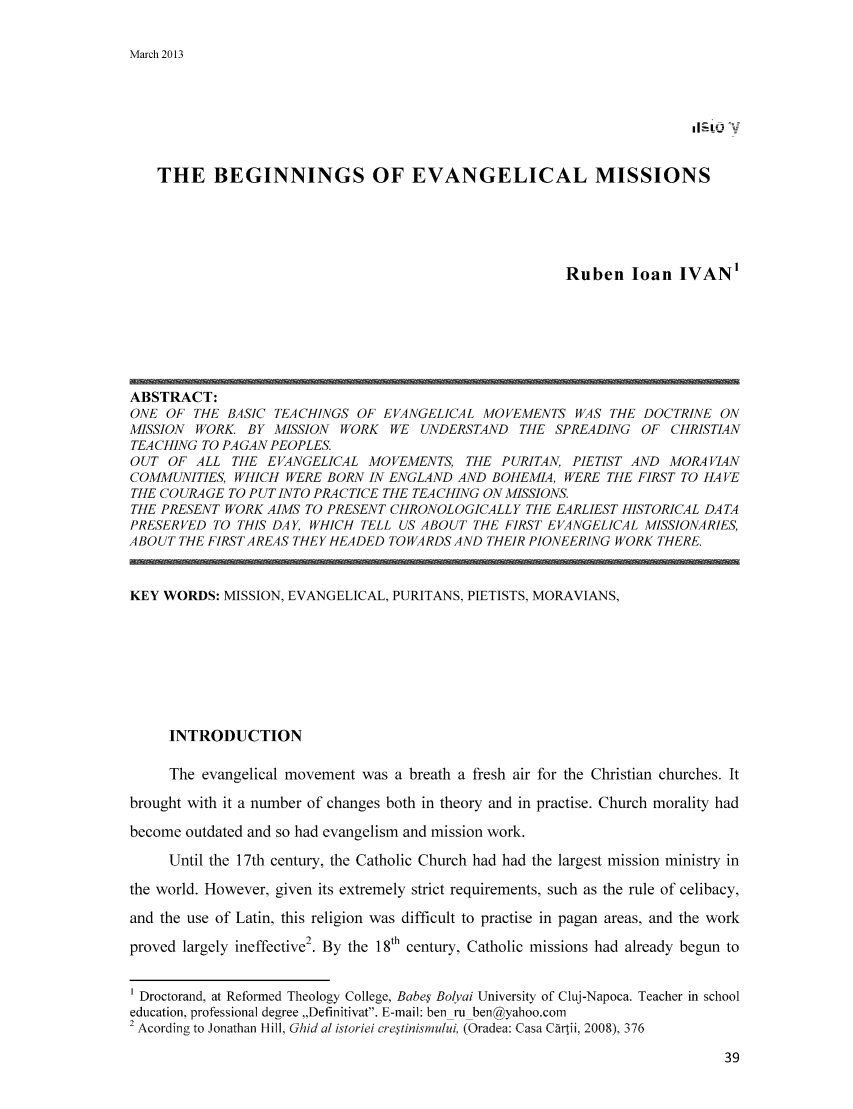 handle is hein.journals/rescito5 and id is 36 raw text is: March 2013

THE BEGINNINGS OF EVANGELICAL MISSIONS
Ruben loan IVAN'

ABSTRACT:
ONE OF THE BASIC TEACHINGS OF EVANGELICAL MOVEMENTS WAS THE DOCTRINE ON
MISSION WORK BY MISSION WORK WE UNDERSTAND THE SPREADING OF CHRISTIAN
TEACHING TO PAGAN PEOPLES.
OUT OF ALL THE EVANGELICAL MOVEMENTS, THE PURITAN, PIETIST AND MORAVIAN
COMMUNITIES, WHICH WERE BORN IN ENGLAND AND BOHEMIA, WERE THE FIRST TO HAVE
THE COURAGE TO PUT INTO PRACTICE THE TEACHING ON MISSIONS.
THE PRESENT WORK AIMS TO PRESENT CHRONOLOGICALLY THE EARLIEST HISTORICAL DATA
PRESERVED TO THIS DAY, WHICH TELL US ABOUT THE FIRST EVANGELICAL MISSIONARIES,
ABOUT THE FIRSTAREAS THEY HEADED TOWARDS AND THEIR PIONEERING WORK THERE.
KEY WORDS: MISSION, EVANGELICAL, PURITANS, PIETISTS, MORAVIANS,
INTRODUCTION
The evangelical movement was a breath a fresh air for the Christian churches. It
brought with it a number of changes both in theory and in practise. Church morality had
become outdated and so had evangelism and mission work.
Until the 17th century, the Catholic Church had had the largest mission ministry in
the world. However, given its extremely strict requirements, such as the rule of celibacy,
and the use of Latin, this religion was difficult to practise in pagan areas, and the work
proved largely ineffective 2. By the 18th century, Catholic missions had already begun to
1 Droctorand, at Reformed Theology College, Babe' Bolyai University of Cluj-Napoca. Teacher in school
education, professional degree ,,Definitivat. E-mail: ben ru ben@yahoo.com
2 Acording to Jonathan Hill, Ghid al istoriei cre~tinisnu/ui, (Oradea: Casa Crtii, 2008), 376


