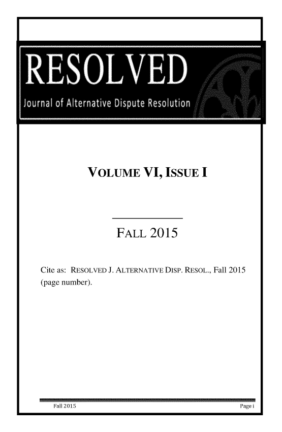 handle is hein.journals/resolvjo6 and id is 1 raw text is: 







IESOLIE

   Jounaloflt rnai e  pt   Reouio


        VOLUME VI, ISSUE I






            FALL 2015



Cite as: RESOLVED J. ALTERNATIVE Disp. RESOL., Fall 2015
(page number).


Fall 2015                     Page


Fa12 015


Page i


