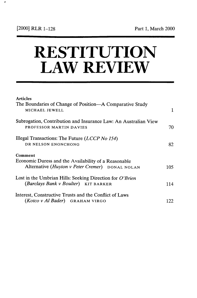 handle is hein.journals/restilwr8 and id is 1 raw text is: 



Part 1, March 2000


       RESTITUTION


         LAW REVIEW




Articles
The Boundaries of Change of Position-A Comparative Study
   MICHAEL JEWELL                                      1

Subrogation, Contribution and Insurance Law: An Australian View
   PROFESSOR MARTIN DAVIES                            70

Illegal Transactions: The Future (LCCP No 154)
   DR NELSON ENONCHONG                                82

Comment
Economic Duress and the Availability of a Reasonable
   Alternative (Huyton v Peter Cremer) DONAL NOLAN       105

Lost in the Umbrian Hills: Seeking Direction for O'Brien
   (Barclays Bank v Boulter) KIT BARKER              114

Interest, Constructive Trusts and the Conflict of Laws
   (Kotco v Al Bader) GRAHAM VIRGO                   122


[2000] RLR 1-128


