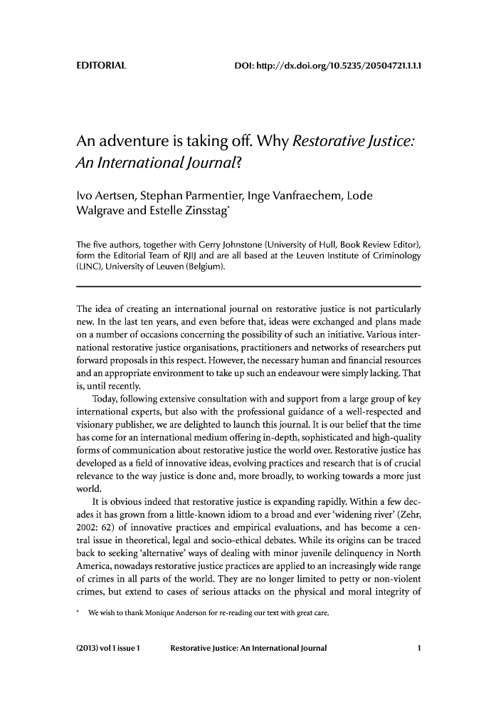 handle is hein.journals/restjust1 and id is 1 raw text is: DOI: http://dx.doi.org/10.5235/20504721.1.1.1

An adventure is taking off. Why Restorative Justice:
An Internationaljournal?
Ivo Aertsen, Stephan Parmentier, Inge Vanfraechem, Lode
Walgrave and Estelle Zinsstag*
The five authors, together with Gerry Johnstone (University of Hull, Book Review Editor),
form the Editorial Team of RJIJ and are all based at the Leuven Institute of Criminology
(LINC), University of Leuven (Belgium).
The idea of creating an international journal on restorative justice is not particularly
new. In the last ten years, and even before that, ideas were exchanged and plans made
on a number of occasions concerning the possibility of such an initiative. Various inter-
national restorative justice organisations, practitioners and networks of researchers put
forward proposals in this respect. However, the necessary human and financial resources
and an appropriate environment to take up such an endeavour were simply lacking. That
is, until recently.
Today, following extensive consultation with and support from a large group of key
international experts, but also with the professional guidance of a well-respected and
visionary publisher, we are delighted to launch this journal. It is our belief that the time
has come for an international medium offering in-depth, sophisticated and high-quality
forms of communication about restorative justice the world over. Restorative justice has
developed as a field of innovative ideas, evolving practices and research that is of crucial
relevance to the way justice is done and, more broadly, to working towards a more just
world.
It is obvious indeed that restorative justice is expanding rapidly. Within a few dec-
ades it has grown from a little-known idiom to a broad and ever 'widening river' (Zehr,
2002: 62) of innovative practices and empirical evaluations, and has become a cen-
tral issue in theoretical, legal and socio-ethical debates. While its origins can be traced
back to seeking 'alternative' ways of dealing with minor juvenile delinquency in North
America, nowadays restorative justice practices are applied to an increasingly wide range
of crimes in all parts of the world. They are no longer limited to petty or non-violent
crimes, but extend to cases of serious attacks on the physical and moral integrity of
* We wish to thank Monique Anderson for re-reading our text with great care.

Restorative Justice: An International Journal

EDITORIAL

(2013) vol l issue lI

1


