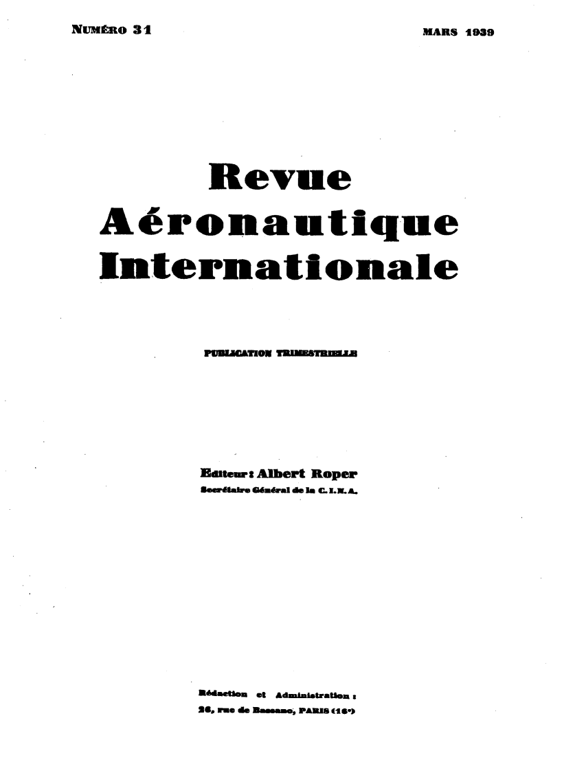 handle is hein.journals/revarin9 and id is 1 raw text is: NUMRO 31

Revue
Aeronautique
Internationale
PvneTIOE TUBU m
lletme: Albert Roper
SVee.M&W BMOS.al de Uts C. 1.L..
~daetlon et Admu taatlon e
26m riue do Min.rroo, PANJS (te-)

MARS -1939


