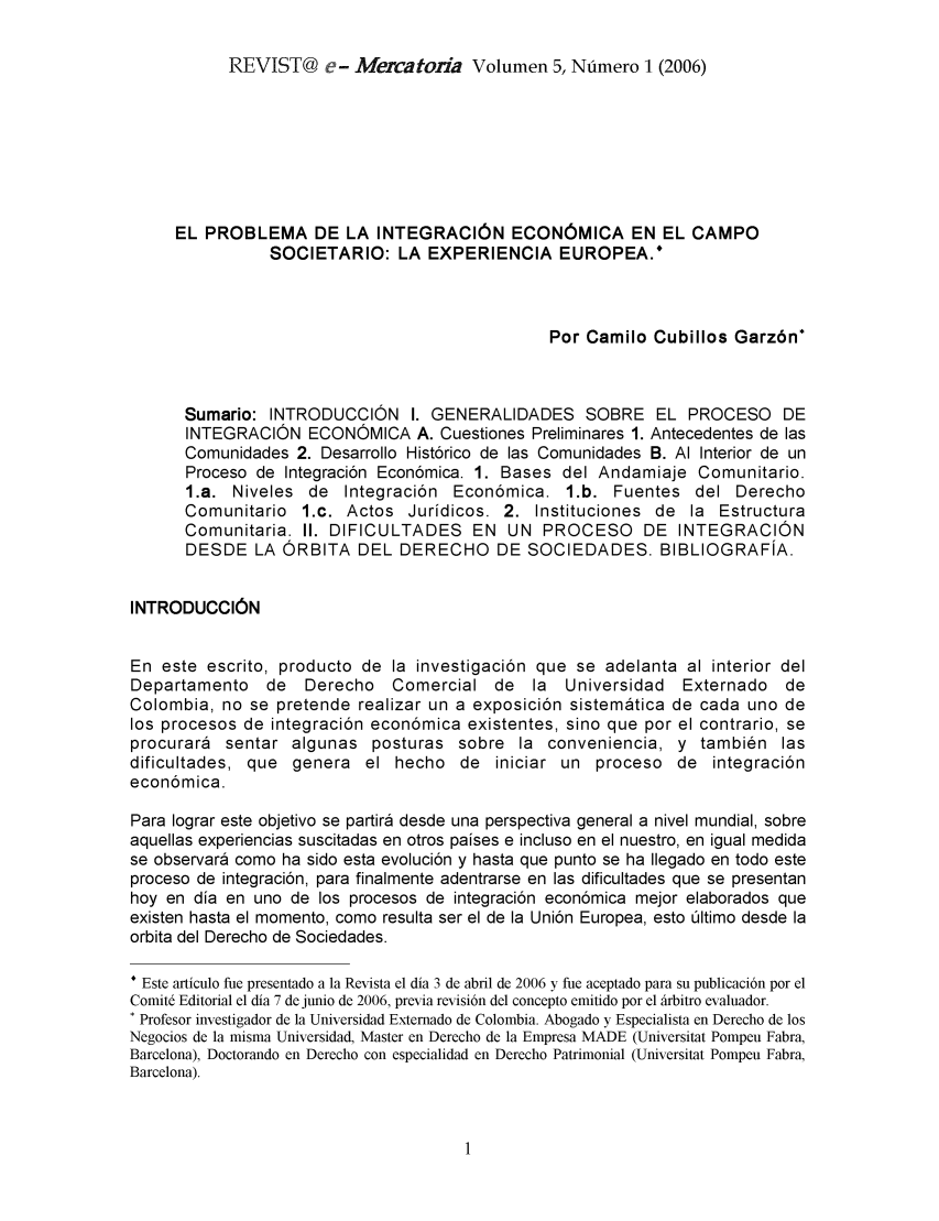 handle is hein.journals/revemerc5 and id is 1 raw text is: REVIST@ e- Mercatoña Volumen 5, Número 1 (2006)

EL PROBLEMA DE LA INTEGRACIÓN ECONÓMICA EN EL CAMPO
SOCIETARIO: LA EXPERIENCIA EUROPEA.*
Por Camilo Cubillos Garzón*
Sumario: INTRODUCCIÓN 1. GENERALIDADES SOBRE EL PROCESO DE
INTEGRACIÓN ECONÓMICA A. Cuestiones Preliminares 1. Antecedentes de las
Comunidades 2. Desarrollo Histórico de las Comunidades B. Al Interior de un
Proceso de Integración Económica. 1. Bases del Andamiaje Comunitario.
1.a. Niveles de Integración Económica. 1.b. Fuentes del Derecho
Comunitario 1.c. Actos Jurídicos. 2. Instituciones de la Estructura
Comunitaria. II. DIFICULTADES EN UN PROCESO DE INTEGRACIÓN
DESDE LA ÓRBITA DEL DERECHO DE SOCIEDADES. BIBLIOGRAFÍA.
INTRODUCCIÓN
En este escrito, producto de la investigación que se adelanta al interior del
Departamento de    Derecho Comercial de     la  Universidad  Externado de
Colombia, no se pretende realizar un a exposición sistemática de cada uno de
los procesos de integración económica existentes, sino que por el contrario, se
procurará sentar algunas posturas sobre la conveniencia, y también las
dificultades, que genera el hecho de iniciar un proceso de integración
económica.
Para lograr este objetivo se partirá desde una perspectiva general a nivel mundial, sobre
aquellas experiencias suscitadas en otros países e incluso en el nuestro, en igual medida
se observará como ha sido esta evolución y hasta que punto se ha llegado en todo este
proceso de integración, para finalmente adentrarse en las dificultades que se presentan
hoy en día en uno de los procesos de integración económica mejor elaborados que
existen hasta el momento, como resulta ser el de la Unión Europea, esto último desde la
orbita del Derecho de Sociedades.
* Este artículo fue presentado a la Revista el día 3 de abril de 2006 y fue aceptado para su publicación por el
Comité Editorial el día 7 de junio de 2006, previa revisión del concepto emitido por el árbitro evaluador.
* Profesor investigador de la Universidad Externado de Colombia. Abogado y Especialista en Derecho de los
Negocios de la misma Universidad, Master en Derecho de la Empresa MADE (Universitat Pompeu Fabra,
Barcelona), Doctorando en Derecho con especialidad en Derecho Patrimonial (Universitat Pompeu Fabra,
Barcelona).



