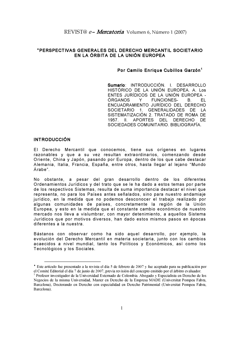 handle is hein.journals/revemerc6 and id is 1 raw text is: REVIST@ e- Mercatoria Volumen 6, Número 1 (2007)

*PERSPECTIVAS GENERALES DEL DERECHO MERCANTIL SOCIETARIO
EN LA ÓRBITA DE LA UNIÓN EUROPEA
Por Camilo Enrique Cubillos Garzón1
Sumario: INTRODUCCIÓN. 1. DESARROLLO
HISTÓRICO DE LA UNIÓN EUROPEA. A. Los
ENTES JURíDICOS DE LA UNIÓN EUROPEA -
ÓRGANOS     Y    FUNCIONES-   B.   EL
ENCUADRAMIENTO JURÍDICO DEL DERECHO
SOCIETARIO  1. GENERALIDADES   DE  LA
SISTEMATIZACIÓN 2. TRATADO DE ROMA DE
1957. II. APORTES   DEL  DERECHO   DE
SOCIEDADES COMUNITARIO. BIBLIOGRAFÍA.
INTRODUCCIÓN
El Derecho Mercantil que conocemos, tiene sus orígenes en lugares
razonables y que a su vez resultan extraordinarios, comenzando desde
Oriente, China y Japón, pasando por Europa, dentro de los que cabe destacar
Alemania, Italia, Francia, España, entre otros, hasta llegar al lejano Mundo
Árabe.
No obstante, a pesar del gran desarrollo dentro de los diferentes
Ordenamientos Jurídicos y del trato que se le ha dado a estos temas por parte
de los respectivos Sistemas, resulta de suma importancia destacar el nivel que
representa, no para los Países antes señalados, sino para nuestro andamiaje
jurídico, en la medida que no podemos desconocer el trabajo realizado por
algunas comunidades de países, concretamente la región de la Unión
Europea, y esto en la medida que el constante cambio económico de nuestro
mercado nos lleva a vislumbrar, con mayor detenimiento, a aquellos Sistema
Jurídicos que por motivos diversos, han dado estos mismos pasos en épocas
diferentes a la nuestra.
Bástanos con observar como ha sido aquel desarrollo, por ejemplo, la
evolución del Derecho Mercantil en materia societaria, junto con los cambios
acaecidos a nivel mundial, tanto los Políticos y Económicos, así como los
Tecnológicos y los Sociales.
* Este artículo fue presentado a la revista el día 5 de febrero de 2007 y fue aceptado para su publicación por
el Comité Editorial el día 7 de junio de 2007, previa revisión del concepto emitido por el árbitro evaluador.
1 Profesor investigador de la Universidad Externado de Colombia. Abogado y Especialista en Derecho de los
Negocios de la misma Universidad, Master en Derecho de la Empresa MADE (Universitat Pompeu Fabra,
Barcelona), Doctorando en Derecho con especialidad en Derecho Patrimonial (Universitat Pompeu Fabra,
Barcelona).


