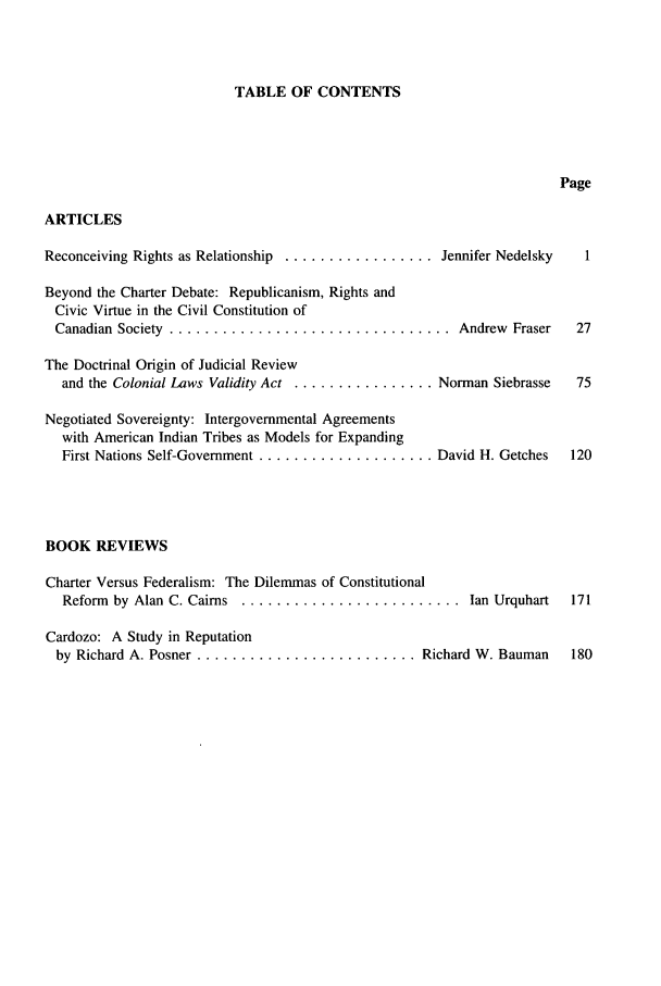 handle is hein.journals/revicos1 and id is 1 raw text is: TABLE OF CONTENTS

Page
ARTICLES
Reconceiving Rights as Relationship ................. Jennifer Nedelsky  1
Beyond the Charter Debate: Republicanism, Rights and
Civic Virtue in the Civil Constitution of
Canadian  Society  ................................   Andrew  Fraser  27
The Doctrinal Origin of Judicial Review
and the Colonial Laws Validity Act ................ Norman Siebrasse  75
Negotiated Sovereignty: Intergovernmental Agreements
with American Indian Tribes as Models for Expanding
First Nations Self-Government .................... David H. Getches  120
BOOK REVIEWS
Charter Versus Federalism: The Dilemmas of Constitutional
Reform  by Alan C. Cairns  .........................   Ian Urquhart  171
Cardozo: A Study in Reputation
by Richard A. Posner ......................... Richard W. Bauman     180



