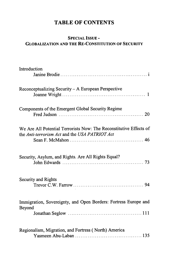 handle is hein.journals/revicos10 and id is 1 raw text is: TABLE OF CONTENTS
SPECIAL ISSUE -
GLOBALIZATION AND THE RE-CONSTITUTION OF SECURITY
Introduction
Janine  B rodie  ................................................  i
Reconceptualizing Security - A European Perspective
Joanne  W right  ..............................................  1
Components of the Emergent Global Security Regime
Fred  Judson  ..............................................  20
We Are All Potential Terrorists Now: The Reconstitutive Effects of
the Anti-terrorism Act and the USA PATRIOTAct
Sean  F. M cM ahon  ......................................... 46
Security, Asylum, and Rights. Are All Rights Equal?
John  E dw ards  .............................................  73
Security and Rights
Trevor C.W  . Farrow   ....................................... 94
Immigration, Sovereignty, and Open Borders: Fortress Europe and
Beyond
Jonathan  Seglow   ......................................... 111
Regionalism, Migration, and Fortress (North) America
Yasm  een  Abu-Laban  ..................................... 135


