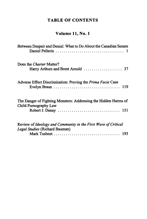 handle is hein.journals/revicos11 and id is 1 raw text is: TABLE OF CONTENTS

Volume 11, No. 1
Between Despair and Denial: What to Do About the Canadian Senate
D aniel Pellerin  ..................................  1
Does the Charter Matter?
Harry Arthurs and Brent Arnold ................... 37
Adverse Effect Discrimination: Proving the Prima Facie Case
Evelyn  Braun  .................................  119
The Danger of Fighting Monsters: Addressing the Hidden Harms of
Child Pornography Law
Robert J. Danay  ...............................  151
Review of Ideology and Community in the First Wave of Critical
Legal Studies (Richard Bauman)
M ark  Tushnet .................................  193


