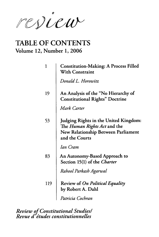 handle is hein.journals/revicos12 and id is 1 raw text is: TABLE OF CONTENTS
Volume 12, Number 1, 2006
1     Constitution-Making: A Process Filled
With Constraint
Donald L. Horowitz
19    An Analysis of the No Hierarchy of
Constitutional Rights Doctrine
Mark Carter
53    Judging Rights in the United Kingdom:
The Human Rights Act and the
New Relationship Between Parliament
and the Courts
Ian Cram
83    An Autonomy-Based Approach to
Section 15(1) of the Charter
Rahool Parkash Agarwal
119   Review of On Political Equality
by Robert A. Dahl
Patricia Cochran
Review o Constitutional Studies!
Revue d etudes constitutionnelles


