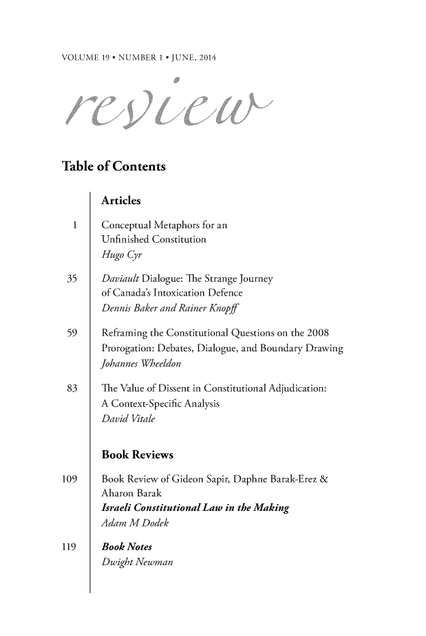 handle is hein.journals/revicos19 and id is 1 raw text is: 



VOLUME  19 * NUMBER 1 * JUNE, 2014


Table  of Contents


        Articles

  1     Conceptual Metaphors for an
        Unfinished Constitution
        Hugo Cyr

 35     Daviault Dialogue: The Strange Journey
        of Canada's Intoxication Defence
        Dennis Baker and Rainer Knopff

 59     Refraning the Constitutional Questions on the 2008
        Prorogation: Debates, Dialogue, and Boundary Drawing
        Johannes Wheeldon

 83     The Value of Dissent in Constitutional Adjudication:
        A Context-Specific Analysis
        David Vitale


        Book  Reviews

109     Book Review of Gideon Sapir, Daphne Barak-Erez &
        Aharon Barak
        Israeli Constitutional Law in the Making
        Adam M  Dodek

119     Book Notes
        Dwight Newman


