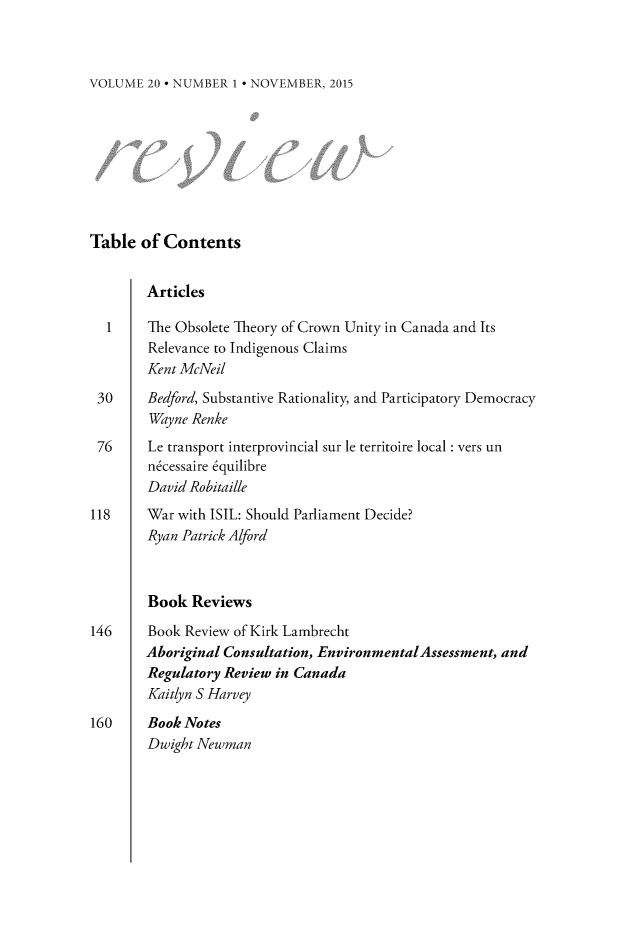 handle is hein.journals/revicos20 and id is 1 raw text is: 



VOLUME  20 * NUMBER 1 * NOVEMBER, 2015


Table  of Contents


        Articles

  1     The Obsolete Theory of Crown Unity in Canada and Its
        Relevance to Indigenous Claims
        Kent McNeil

 30     Bedford, Substantive Rationality, and Participatory Democracy
        Wayne Renke
 76     Le transport interprovincial sur le territoire local : vers un
        n6cessaire 6quilibre
        David Robitaille
118     War with ISIL: Should Parliament Decide?
        Ryan Patrick Alford



        Book  Reviews

146     Book Review of Kirk Lambrecht
        Aboriginal Consultation, EnvironmentalAssessment, and
        Regulatory Review in Canada
        Kaitlyn S Harvey

160     Book Notes
        Dwight Newman



