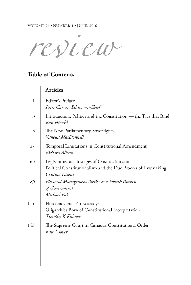 handle is hein.journals/revicos21 and id is 1 raw text is: 



VOLUME  21 * NUMBER 1 * JUNE, 2016


Table  of  Contents


        Articles

  1     Editor's Preface
        Peter Carver, Editor-in-Chief

  3     Introduction: Politics and the Constitution - the Ties that Bind
        Ran Hirschl
 13     The New  Parliamentary Sovereignty
        Vanessa MacDonnell

 37     Temporal Limitations in Constitutional Amendment
        Richard Albert

 63     Legislatures as Hostages of Obstructionism:
        Political Constitutionalism and the Due Process of Lawmaking
        Cristina Fasone
 85     Electoral Management Bodies as a Fourth Branch
        of Government
        Michael Pal

115     Plutocracy and Partyocracy:
        Oligarchies Born of Constitutional Interpretation
        Timothy KKuhner

143     The Supreme Court in Canada's Constitutional Order
        Kate Glover


