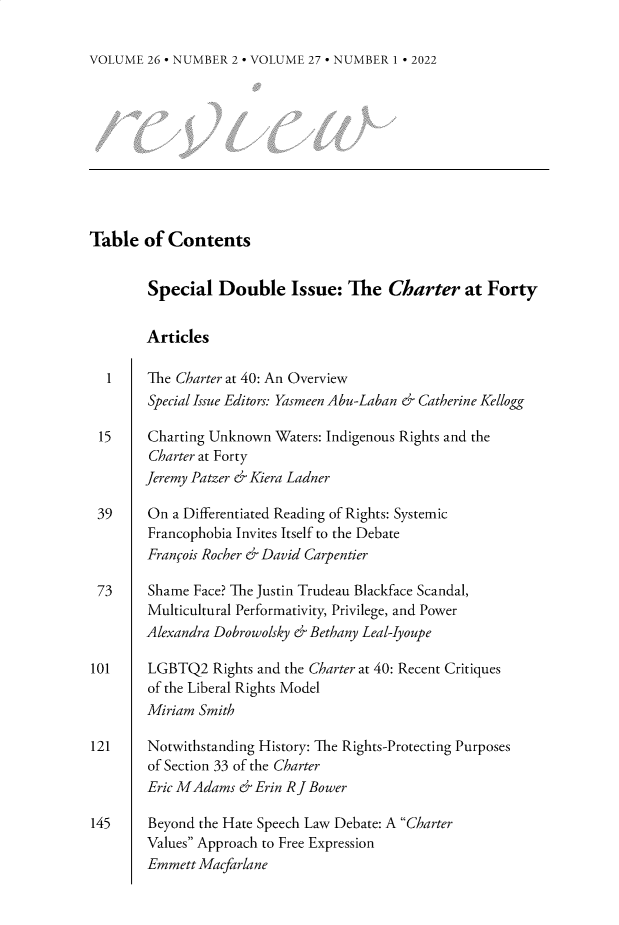 handle is hein.journals/revicos27 and id is 1 raw text is: 

VOLUME  26 - NUMBER 2 - VOLUME 27 - NUMBER 1 * 2022


Table   of Contents


        Special   Double Issue: The Charter at Forty


        Articles

  1     The Charter at 40: An Overview
        Special Issue Editors: Yasmeen Abu-Laban & Catherine Kellogg

 15     Charting Unknown  Waters: Indigenous Rights and the
        Charter at Forty
        Jeremy Patzer & Kiera Ladner

 39     On a Differentiated Reading of Rights: Systemic
        Francophobia Invites Itself to the Debate
        Franfois Rocher & David Carpentier

 73     Shame Face? The Justin Trudeau Blackface Scandal,
        Multicultural Performativity, Privilege, and Power
        Alexandra Dobrowolsky & Bethany Leal-Iyoupe

101     LGBTQ2   Rights and the Charter at 40: Recent Critiques
        of the Liberal Rights Model
        Miriam Smith

121     Notwithstanding History: The Rights-Protecting Purposes
        of Section 33 of the Charter
        Eric MAdams  & Erin R J Bower

145     Beyond the Hate Speech Law Debate: A Charter
        Values Approach to Free Expression
        Emmett Macfarlane


