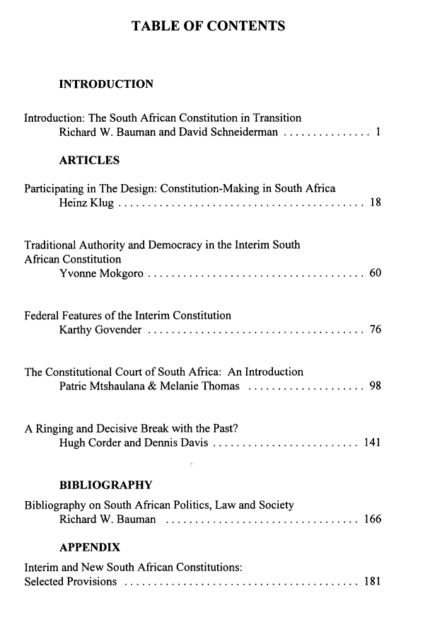handle is hein.journals/revicos3 and id is 1 raw text is: TABLE OF CONTENTS

INTRODUCTION
Introduction: The South African Constitution in Transition
Richard W. Bauman and David Schneiderman ............... 1
ARTICLES
Participating in The Design: Constitution-Making in South Africa
H einz  K lug  ..........................................  18
Traditional Authority and Democracy in the Interim South
African Constitution
Yvonne  M okgoro  .....................................  60
Federal Features of the Interim Constitution
Karthy  Govender  .....................................  76
The Constitutional Court of South Africa: An Introduction
Patric Mtshaulana & Melanie Thomas .................... 98
A Ringing and Decisive Break with the Past?
Hugh Corder and Dennis Davis ......................... 141
BIBLIOGRAPHY
Bibliography on South African Politics, Law and Society
Richard  W . Bauman  .................................  166
APPENDIX
Interim and New South African Constitutions:
Selected  Provisions  ........................................  181


