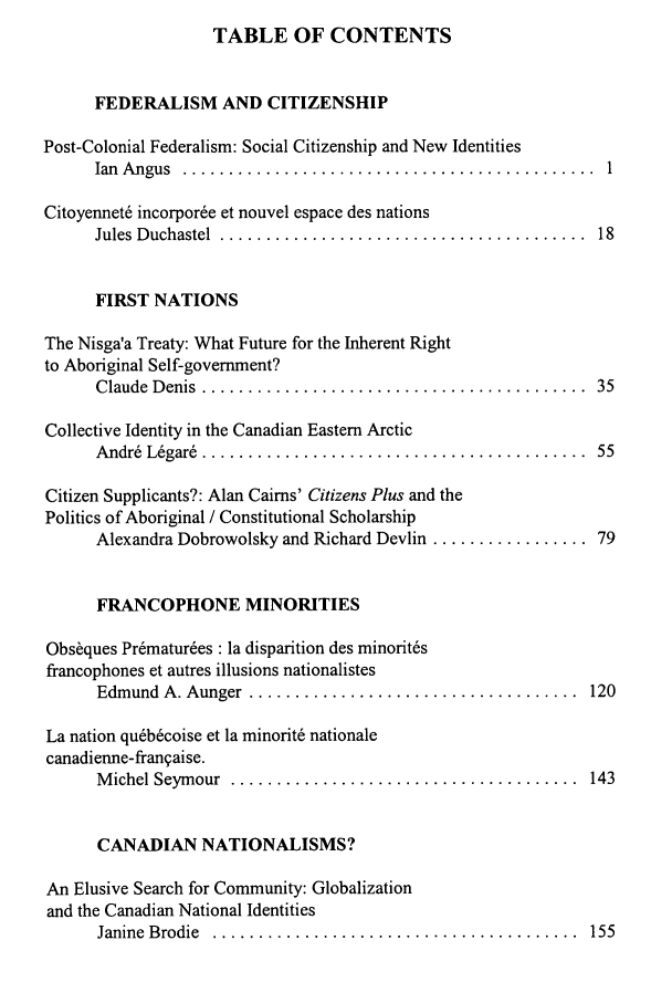 handle is hein.journals/revicos7 and id is 1 raw text is: TABLE OF CONTENTS

FEDERALISM AND CITIZENSHIP
Post-Colonial Federalism: Social Citizenship and New Identities
Ian  A ngus  .............................................  1
Citoyennet6 incorporde et nouvel espace des nations
Jules  D uchastel  ........................................  18
FIRST NATIONS
The Nisga'a Treaty: What Future for the Inherent Right
to Aboriginal Self-government?
C laude  D enis  ..........................................  35
Collective Identity in the Canadian Eastern Arctic
A ndr6  Ldgar&  ..........................................  55
Citizen Supplicants?: Alan Cairns' Citizens Plus and the
Politics of Aboriginal / Constitutional Scholarship
Alexandra Dobrowolsky and Richard Devlin ................. 79
FRANCOPHONE MINORITIES
Obs~ques Prdmaturdes : la disparition des minoritds
francophones et autres illusions nationalistes
Edmund  A. Aunger  ....................................  120
La nation qudbdcoise et la minorit6 nationale
canadienne-frangaise.
M ichel Seym our  ......................................  143
CANADIAN NATIONALISMS?
An Elusive Search for Community: Globalization
and the Canadian National Identities
Janine  B rodie  ........................................  155


