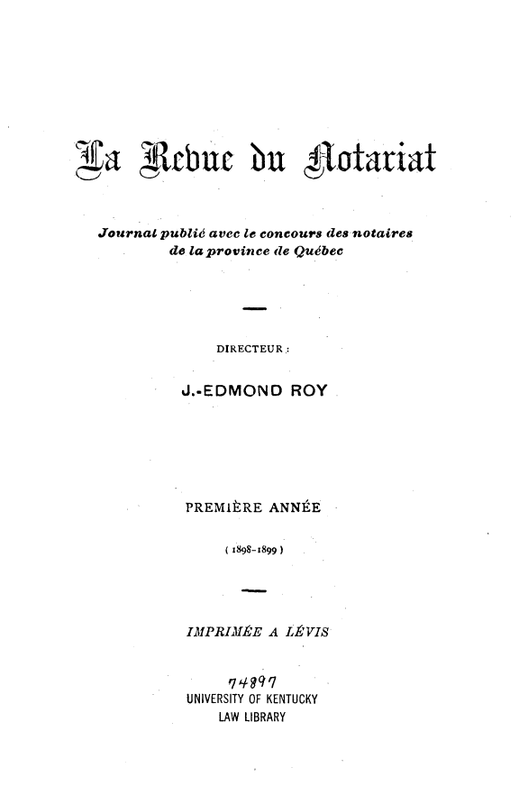 handle is hein.journals/revnt1 and id is 1 raw text is: 














Journal publi avec le concours des notaires
         de la province de Qubec






               DIRECTEUR,:


          J.-EDMOND ROY







          PREMItRE ANNtE


                (1898-1899)




           IMPRIMeE A LLPVIS


     qi 49q7
UNIVERSITY OF KENTUCKY
    LAW LIBRARY


