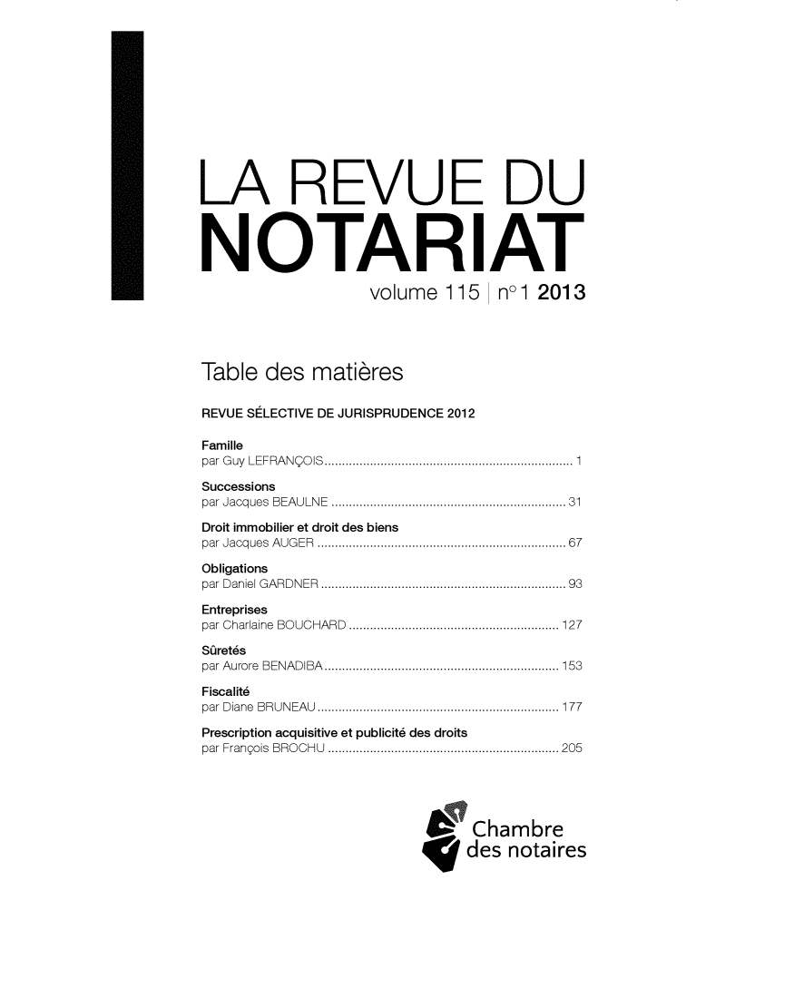 handle is hein.journals/revnt115 and id is 1 raw text is: 












LA REVUE DU




NOTARIAT

                   volume   115   nol 2013





Table  des   matieres


REVUE SELECTIVE DE JURISPRUDENCE 2012

Famille
par Guy LEFRANQOIS      ................. .................. 1

Successions
par Jacques BEAULNE ......................... ........ 31

Droit immobilier et droit des biens
par Jacques AUGER           ............................. 67

Obligations
par Daniel GARDNER          ............................. 93

Entreprises
par Charlaine BOUCHARD  ......................... ..... 127

Sjret6s
par Aurore BENADIBA         ........................... 153

Fiscalit6
par Diane BRUNEAU .......................... ........ 177

Prescription acquisitive et publicit6 des droits
par Frangois BROCHU .......................... .......205





                               Chambre
                               des notaires


