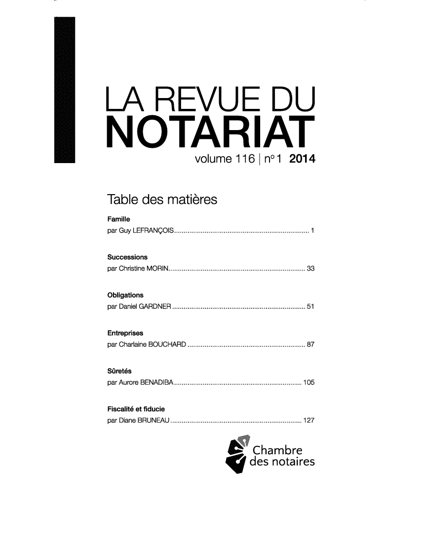 handle is hein.journals/revnt116 and id is 1 raw text is: 












LA REVUE DU



NOTARIAT

                volume  116 | nol 2014




Table  des matieres

Famille
par Guy LEFRANQOIS................................ 1


Successions
par Christine MORIN................................ 33


Obligations
par Daniel GARDNER    .......................... ..... 51


Entreprises
par Charlaine BOUCHARD  ...................... ...... 87


SOret6s
par Aurore BENADIBA   ......................... ..... 105


Fiscalit6 et fiducie
par Diane BRUNEAU    .......................... ..... 127



                           Chambre
                           des notaires


