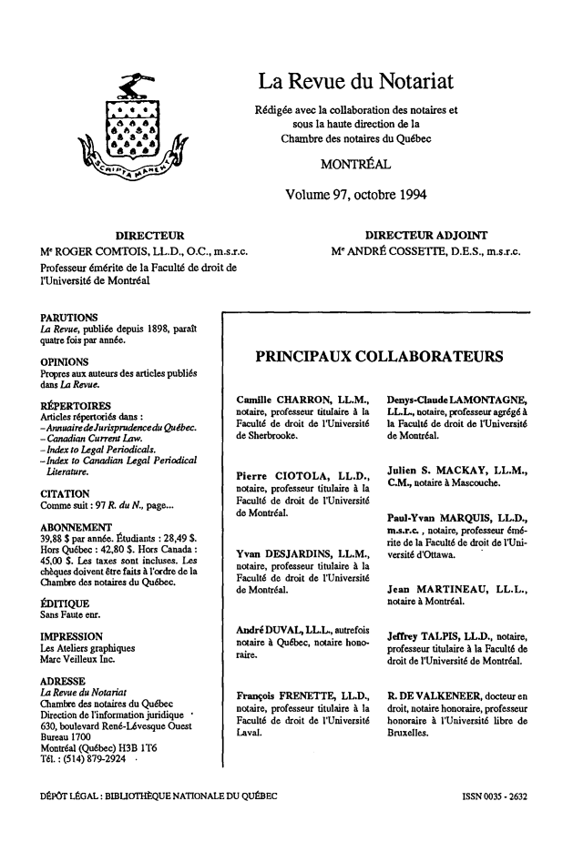 handle is hein.journals/revnt97 and id is 1 raw text is: 





La Revue du Notariat

R6dig6e avec la collaboration des notaires et
        sous la haute direction de la
     Chambre  des notaires du Qu6bec

             MONTRIAL


Volume 97, octobre 1994


               DIRECTEUR
M' ROGER   COMTOIS,   LL.D., O.C., m.s.r.c.
Professeur dm6rite de la Facult6 de droit de
l'Universit6 de Montr6al


       DIRECTEUR ADJOINT
M  ANDRt COSSETTE, D.E.S., m.s.r.c.


PARUTIONS
La Revue, publide depuis 1898, paraft
quatre fois par ann6e.

OPINIONS
Propres aux auteurs des articles publi6s
dans La Revue.

RkPERTOIRES
Articles r6pertorids dans:
-AnnuairedeJurisprudencedu Qudbec.
- Canadian Current Law.
- Index to Legal Periodicals.
-Index to Canadian Legal Periodical
Literature.

CITATION
Comme  suit: 97 R. du N., page...

ABONNEMENT
39,88 $ par ann6e. 1tudiants : 28,49 $.
Hors Qu6bec : 42,80 $. Hors Canada:
45,00 $. Les taxes sont incluses. Les
chbques doivent Stre faits & l'ordre de la
Chambre des notaires du Qu6bec.

kDITIQUE
Sans Faute enr.

IMPRESSION
Les Ateliers graphiques
Marc Veilleux Inc.

ADRESSE
La Revue du Notariat
Chambre des notaires du Qudbec
Direction de l'information juridique
630, boulevard Ren6-LAvesque Ouest
Bureau 1700
Montr6al (Qubbec) H3B IT6
T61.: (514) 879-2924 -


Camille CHARRON, LL.M.,
notaire, professeur titulaire A la
Facult6 de droit de l'Universit6
de Sherbrooke.


Pierre  CIOTOLA, LL.D.,
notaire, professeur titulaire i la
Facult6 de droit de l'Universitd
do Montrial.


Yvan  DESJARDINS,   LL.M.,
notaire, professeur titulaire A la
Facult6 de droit de l'Universit6
do Montr6al.


Andrd DUVAL,  LLL,  autrefois
notaire & Qubbec, notaire hono-
raire.


Frangois FRENETTE,   LL.D.,
notaire, professeur titulaire & la
Facult6 de droit de l'Universit6
Laval.


Denys-Claude LAMONTAGNE,
LL.L, notaire, professeur agrdg6 &
la Facult6 de droit de l'Universit6
de Montr6al.


Julien S. MACKAY, LL.M.,
C.M., notaire & Mascouche.


Paul-Yvan  MARQUIS,   LL.D.,
m.s.r.c. , notaire, professeur 6m6-
rite de la Facult6 de droit de l'Uni-
versit6 d'Ottawa.


Jean  MARTINEAU, LL.L.,
notaire & Montr6al.


Jeffrey TALPIS, LL.D., notaire,
professeur titulaire A la Facult6 de
droit de I'Universit6 de Montrdal.


R. DE VALKENEER, docteur  en
droit, notaire honoraire, professeur
honoraire & l'Universit6 libre de
Bruxelles.


DEPOT LGAL:  BIBLIOTHtQUE NATIONALE  DU QUtBEC


  CR. A
IkA


PRINCIPAUX COLLABORATEURS


ISSN 0035 - 2632


