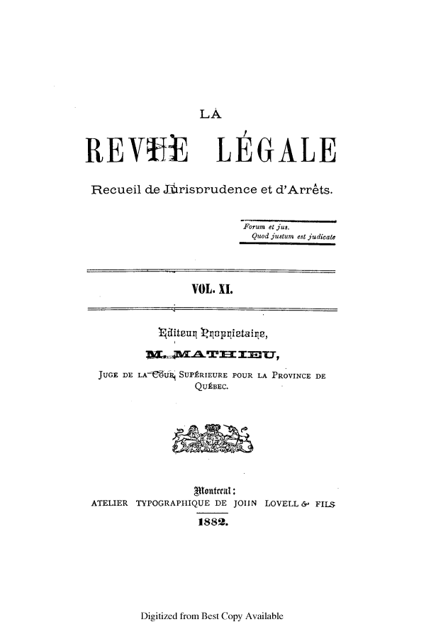 handle is hein.journals/revuleg11 and id is 1 raw text is: LA.
REVYE LEGALE
Recueil ce 16risorudence et d'Arrets.
Forum et jus.
Quod justum est judicate
VOL. XI.
JUGE DE LA  iU' SUPRIEURE POUR LA PROVINCE DE
QUtBEC.
ATELIER TYPOGRAPHIQUE DE JOIIN LOVELL &- FILS
1882.

Digitized from Best Copy Available


