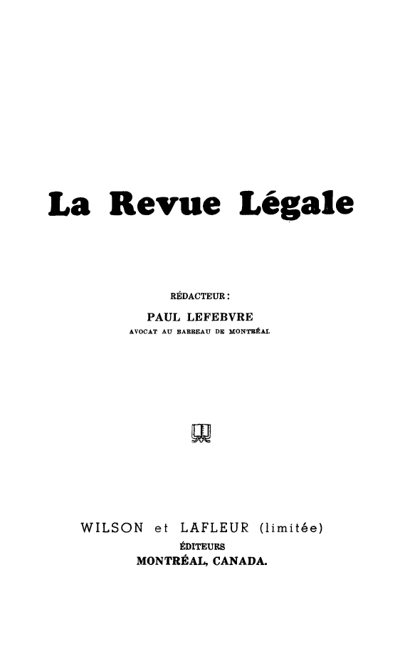 handle is hein.journals/revuleg1949 and id is 1 raw text is: 














La Revue Legale





              RDACTEUR:
           PAUL LEFEBVRE
         AVOCAT AU BARBEAU DE MONTBtAL


WILSON  et


LAFLEUR


(limit~e)


     tDITEURS
MONTREAL, CANADA.


