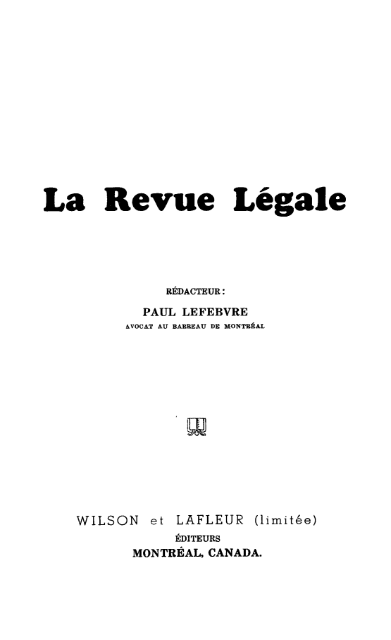 handle is hein.journals/revuleg1950 and id is 1 raw text is: 















La Revue Legale





              REDACTEUR:

           PAUL LEFEBVRE
         AVOCAT AU BARREAU DE MONTBRAL


WILSON


et LAFLEUR


(limite'e)


     EDITEURS
MONTREAL, CANADA.



