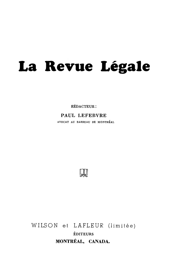 handle is hein.journals/revuleg1952 and id is 1 raw text is: 











La Revue Legale






              REDACTEUR:

           PAUL LEFEBVRE
           AVOCAT AU BARREAU DE MONTREAL


WILSON  et LAFLEUR   (limit6e)
           EDITEURS
       MONTRtAL, CANADA.


