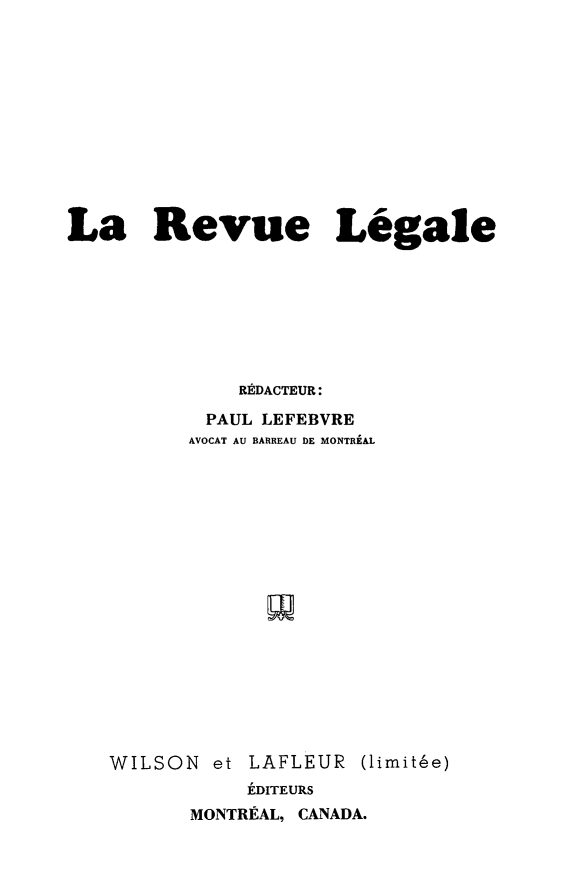 handle is hein.journals/revuleg1953 and id is 1 raw text is: 











La Revue Legale







              RADACTEUR:
           PAUL LEFEBVRE
           AVOCAT AU BARREAU DE MONTREAL


N et LAFLEUR
     LDITEURS
MONTREAL, CANADA.


limithe)


WILSO


