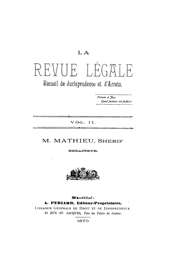 handle is hein.journals/revuleg2 and id is 1 raw text is: LA

REVUE LEGALE
Recuoil de Jurisyrudece et d'Arrets.
Forum et 7us.
Quodjustum estjudkat:
V O-L . II.
M. MATHIEU, SHERIF
Mlial:
A. PERIARD, Editeur.Proprietaire,
LIBRAIRIE G(ENERALE DE DROIT ET DE JURISPRUDENCE,
23 RUE ST. JACQUES, Pr~s du Palais de Justice.
1870


