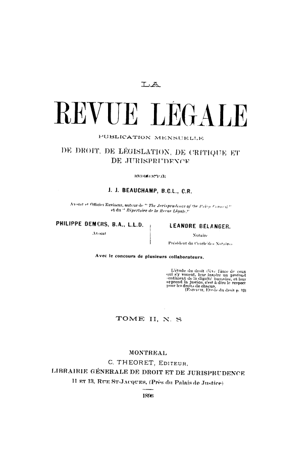 handle is hein.journals/revuleg24 and id is 1 raw text is: REVUE LEGALE
lPUBlLLIC'ATION    N4ENSI ELLF
DEF DHOITr, DE LEGI11SLATION, DE C!RITWI()TE ET'[
DE .IITIsPRnv~ou
J. J. BEAUCHAMP, B.C.L., C.R.
Avca  e  Officiri Reviseur, autturd.  Te Juri..pruilece of 'he /'i,  arn
et du  Rpertoire de la RHre lqaole.
PHILIPPE DEMERS, B.A., L.L.D.         LEANDRE BELANGER.
Avocat                            Noftair
P*O,,idnt d1 o r 1 1. NI',o  ir,
Avec le concours de plusieurs collaborateurs.
L' tude du droit  l i neu do ceu
ir 'y vonent, leur inspire un prnfood
entimnent de a dignit6  bunmie, et leur
apprend la justice, c'et A-dire le respect
poir le  droir6 de chacun.
(Eso  tH, Et-hole  I-it p  12)
TO1VIE II, N. S
MONTREAL
C. THEORET, EDITEUR,
LIRRAIRIE G1ENERALE DE DROIT ET DE JURISPRUDENCE
11 ET 13, RTE ST-JA(QUES, (Prs dui Palais de J.istice)
189ti


