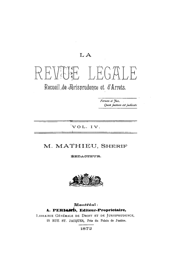 handle is hein.journals/revuleg4 and id is 1 raw text is: LA

REYVE LEGALE
ReGueilAe brinsrudence at d'Arrets.
Forum el Yus.
Qua justum estjudiate
VOL. IV.
4. MATHIEU, SHFRiF
A. PERI4*6, Editeur-Proprietaire,
1IRAIRIE GtN-RALE DE DROIT ET DE JURISPRUDENCE,
23 RUE ST. JACQUES, Prbs du Palais de Justice.
1872


