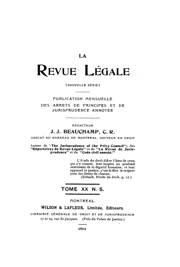 handle is hein.journals/revuleg42 and id is 1 raw text is: LA
REVUB- LEGALE
(NOUVELLE SERIE)
PUBLICATION MENSUELLE
DES ARRETS DE PRINCIPES ET DE
JURISPRUDENCE ANNOTEE
REDACTEUR
J. J. BEAUCHAMP, C. R.
AVOCAT AU BARREAU DE MONTREAL, DOCTEUR EN DROIT
Auteur de 'The Jurisprudence of the Privy Council; des
R6pertoires de Revue L6gale et de La Revue de Juris-
prudence et dn Code civil annott.
L'&ude du droit 14ve l'Ame de ceux
qui s'y vouent, leur inspire un profond
sentiment de la dignit6 humaine, et leur
apprend la justice, c'est-A-dire le respect
pour les droits de chacun.
(Esbach, Etude du droit, p, 12.)
TOME XX N. S.
MONTREAL.
WILSON & LAFLEUR, Limit6e, Editeurs,
LIBRAIRIE GENERALE DE DROIT ET DE JURISPRUDENCE
17 et 19, rue St-Jacques. (Pras du Palais de justice.)
1914


