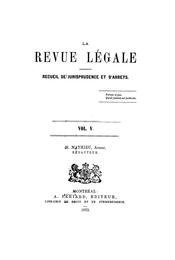 handle is hein.journals/revuleg5 and id is 1 raw text is: LA

REVUE

LEGALE

RECUEIL DE[JURIlPRUDENCE ET D'ARRETS.
Forum etjus.
Quodjustum estjvdicate.

VOL. V.

L 14THIEU, Avocat,
R  DACTEUR.

-MONT]REAL:
A. 14iiARD, EDITEUR,
LIBRAIRIE 4E- DROIT ET DE JURISPRUDENCE.
1873.


