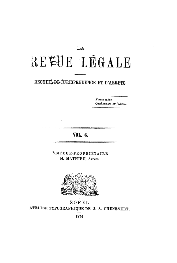 handle is hein.journals/revuleg6 and id is 1 raw text is: LA

iERIE LEGALE
RECUMEJURISPRUDENCE ET D'ARRETS.
Forum etjus.
Quod justum eat judicate.

VOL. 6.

kDITEUR-PROPRItTAIRE
M. MATHIEU, Avocat.

SOREL
ATELIER TYPOGRAPIHIQUE DE J. A. CHANEVERT.
1874


