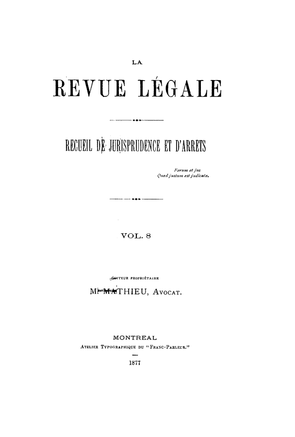 handle is hein.journals/revuleg8 and id is 1 raw text is: LA
REVUE LEGALE
Ru   tIb I  JUISPa ENVF ET u'nitRs
Forum et jus
Quod justum estjudicate.
VOL. 8
-fWTEUR PROPRIATAIRE
M MTHIEU, AVOCAT.

MONTREAL
ATELIER TYPOGRAPHIQUE DU FRANC-PARLEUR.
1877


