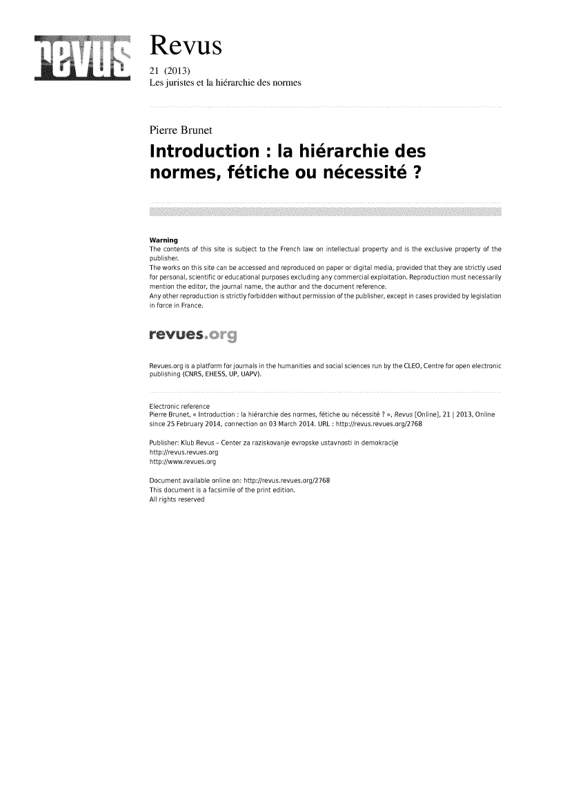 handle is hein.journals/revus21 and id is 1 raw text is: Revus
21 (2013)
Les juristes et la hi6rarchie des normes
Pierre Brunet
Introduction : la hierarchie des
normes, fetiche ou necessite ?
Warning
The contents of this site is subject to the French law on intellectual property and is the exclusive property of the
publisher.
The works on this site can be accessed and reproduced on paper or digital media, provided that they are strictly used
for personal, scientific or educational purposes excluding any commercial exploitation. Reproduction must necessarily
mention the editor, the journal name, the author and the document reference.
Any other reproduction is strictly forbidden without permission of the publisher, except in cases provided by legislation
in force in France.
Revues.org is a platform for journals in the humanities and social sciences run by the CLEO, Centre for open electronic
publishing (CNRS, EHESS, UP, UAPV).
Electronic reference
Pierre Brunet, << Introduction : la hierarchie des normes, fetiche ou necessite ? >>, Revus [Online], 21 I 2013, Online
since 25 February 2014, connection on 03 March 2014. URL : http:lrevus.revues.org/2768
Publisher: Klub Revus - Center za raziskovanje evropske ustavnosti in demokracije
http://revus.revues.org
http://www.revues.org
Document available online on: http:lrevus.revues.org/2768
This document is a facsimile of the print edition.
All rights reserved


