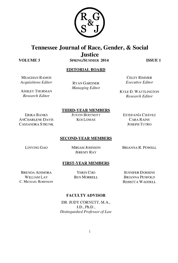 handle is hein.journals/rgsj3 and id is 1 raw text is: 




RG

   SJ&


Tennessee   Journal   of Race,  Gender,  &  Social

                      Justice
ME 3             SPRING/SUMMER 2014               i


SSUE 1


MEAGHAN  RAMOS
Acquisitions Editor

ASHLEY THURMAN
  Research Editor




  ERIKA BANKS
ANCHARLENE DAVIS
CASSANDRA STRUNK


  EDITORIAL BOARD


     RYAN GARDNER
     Managing Editor




THIRD-YEAR  MEMBERS
    JUSTIN BOITNOTT
      KOT LOMAS


   CELSY RIMMER
   Executive Editor

KYLE D. WATTLINGTON
   Research Editor



 ESTEFANIA CHAVEZ
    CARA RAINS
    JOSEPH TUTRO


SECOND-YEAR  MEMBERS


LINYING GAO


MIRIAM JOHNSON
  JEREMY RAY


BRIANNA R. POWELL


FIRST-YEAR MEMBERS


BRENDA ADIMORA
  WILLIAM LAY
C. MICHAEL ROBINSON


YERIN CHO
BEN MORRELL


JENNIFER DOBBINS
BRIANNA PENFOLD
REBECCA WADDELL


   FACULTY ADVISOR

 DR. JUDY CORNETT, M.A.,
       J.D., Ph.D.,
Distinguished Professor of Law


1


VOLU



