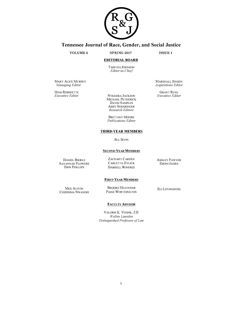 handle is hein.journals/rgsj6 and id is 1 raw text is: 



                          R G
                              &

                          S J


Tennessee   Journal   of Race,  Gender,   and  Social  Justice


SPRING  2017


ISSUE 1


EDITORIAL  BOARD

  TABITHA JOHNSON
  Editor-in-Chief


MARY ALICE MURPHY
Managing Editor

HOAI ROBINETTE
Executive Editor


  DANIEL BIHRLE
SAVANNAH FLOWERS
   ERIN PHILLIPS


   MEG AUSTIN
CHIDIMMA NWANERI


NYKEDRA JACKSON
MICHAEL PETHERICK
  DAVID SAMPLES
  ABBY SNEERINGER
  Research Editors


    BRITTANY MOORE
    Publications Editor


THIRD-YEAR   MEMBERS

       JILL IRVIN


 SECOND-YEAR MEMBERS

    ZACHARY CARDEN
    CARLETTA HYLICK
    DARRELL WINFREE


  FIRST-YEAR MEMBERS


BROOKE HEAVENER
PAIGE WORTHINGTON


MARSHALL JENSEN
Acquisitions Editor

   GRANT RUHL
 Executive Editor


ASHLEY FAWVER
EBONI  JAMES


ELI LOVINGFOSS


     FACULTY ADVISOR

   VALORIE K. VOJDIK, J.D.
      Wallen Lansden
Distinguished Professor of Law


1


VOLUME   6



