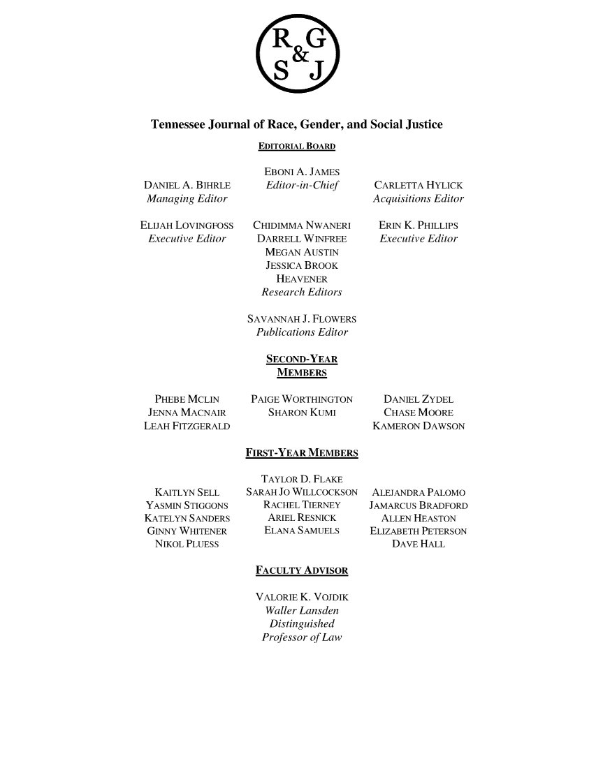 handle is hein.journals/rgsj7 and id is 1 raw text is: 


                    RG

                      S &
                      SJ



Tennessee Journal of Race, Gender, and Social Justice

                  EDITORIAL BOARD


DANIEL A. BIHRLE
Managing  Editor

ELIJAH LoVINGFOSS
Executive Editor


  PHEBE MCLIN
  JENNA MACNAIR
LEAH FITZGERALD


  KAITLYN SELL
YASMIN STIGGONS
KATELYN SANDERS
GINNY WHITENER
  NIKOL PLUESS


   EBONI A. JAMES
   Editor-in-Chief


 CHIDIMMA NWANERI
 DARRELL  WINFREE
   MEGAN  AUSTIN
   JESSICA BROOK
     HEAVENER
   Research Editors

SAVANNAH  J. FLOWERS
  Publications Editor

    SECOND-YEAR
    MEMBERS

 PAIGE WORTHINGTON
    SHARON KUMI


FIRST-YEAR MEMBERS

   TAYLOR D. FLAKE
SARAH Jo WILLCOCKSON
   RACHEL TIERNEY
   ARIEL RESNICK
   ELANA SAMUELS


   FACULTY ADVISOR

   VALORIE K. VOJDIK
   Waller Lansden
   Distinguished
   Professor of Law


CARLETTA HYLICK
Acquisitions Editor

ERIN K. PHILLIPS
Executive Editor


  DANIEL ZYDEL
  CHASE MOORE
KAMERON DAWSON


ALEJANDRA PALOMO
JAMARCUs BRADFORD
  ALLEN HEASTON
ELIZABETH PETERSON
    DAVE HALL


