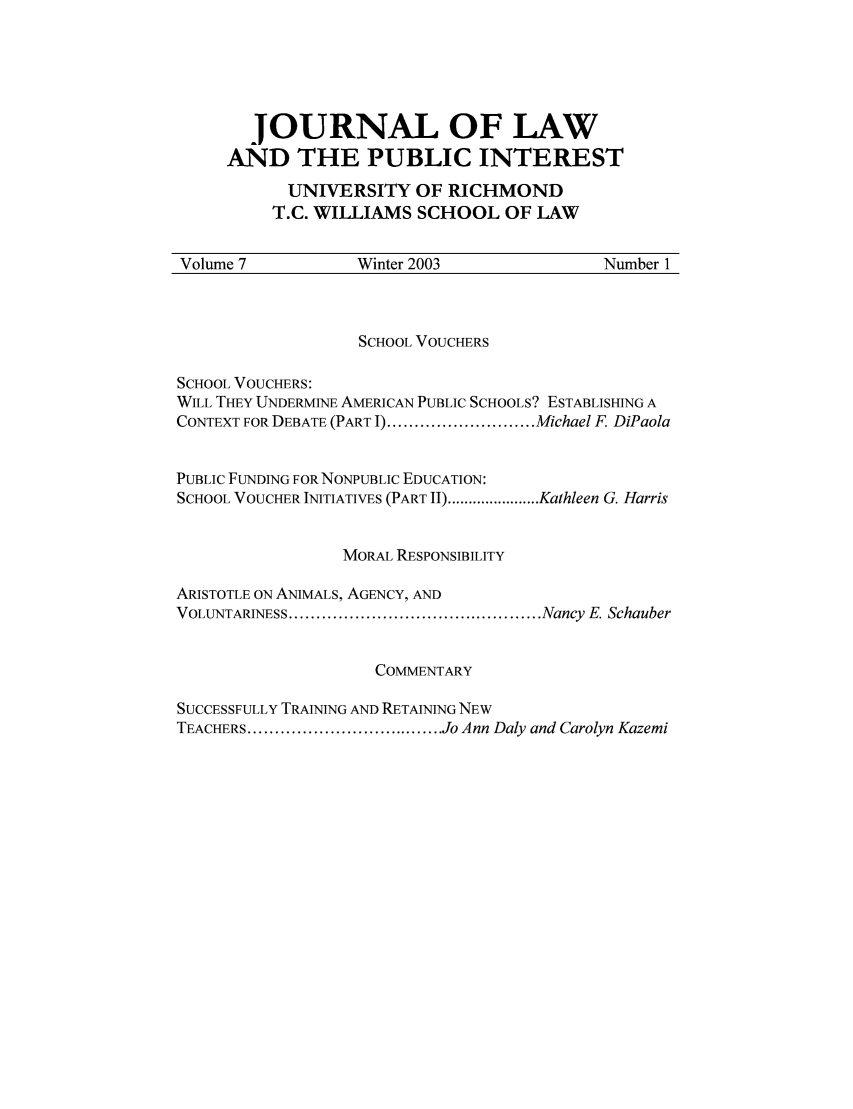 handle is hein.journals/richlapin7 and id is 1 raw text is: JOURNAL OF LAW
AND THE PUBLIC INTEREST
UNIVERSITY OF RICHMOND
T.C. WILLIAMS SCHOOL OF LAW

Volume 7               Winter 2003                    Number 1

SCHOOL VOUCHERS
SCHOOL VOUCHERS:
WILL THEY UNDERMINE AMERICAN PUBLIC SCHOOLS? ESTABLISHING A
CONTEXT FOR DEBATE (PART I) ........................... Michael F DiPaola
PUBLIC FUNDING FOR NONPUBLIC EDUCATION:
SCHOOL VOUCHER INITIATIVES (PART II) ...................... Kathleen G. Harris
MORAL RESPONSIBILITY
ARISTOTLE ON ANIMALS, AGENCY, AND
VOLUNTARINESS .............................................. Nancy  E. Schauber
COMMENTARY
SUCCESSFULLY TRAINING AND RETAINING NEW
TEACHERS .................................... Jo Ann Daly and Carolyn Kazemi


