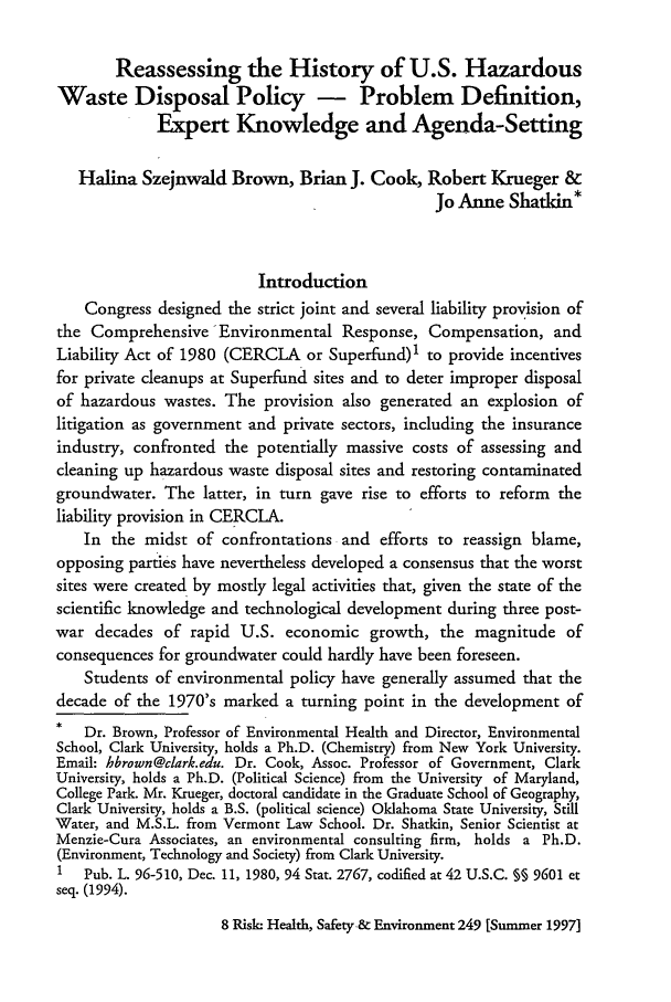 handle is hein.journals/risk8 and id is 259 raw text is: Reassessing the History of U.S. Hazardous
Waste Disposal Policy - Problem Definition,
Expert Knowledge and Agenda-Setting
Halina Szejnwald Brown, Brian J. Cook, Robert Krueger &
Jo Anne Shatkin*
Introduction
Congress designed the strict joint and several liability provision of
the Comprehensive 'Environmental Response, Compensation, and
Liability Act of 1980 (CERCLA or Superfund)1 to provide incentives
for private cleanups at Superfund sites and to deter improper disposal
of hazardous wastes. The provision also generated an explosion of
litigation as government and private sectors, including the insurance
industry, confronted the potentially massive costs of assessing and
cleaning up hazardous waste disposal sites and restoring contaminated
groundwater. The latter, in turn gave rise to efforts to reform the
liability provision in CERCLA.
In the midst of confrontations and efforts to reassign blame,
opposing parties have nevertheless developed a consensus that the worst
sites were created by mostly legal activities that, given the state of the
scientific knowledge and technological development during three post-
war decades of rapid U.S. economic growth, the magnitude of
consequences for groundwater could hardly have been foreseen.
Students of environmental policy have generally assumed that the
decade of the 1970's marked a turning point in the development of
Dr. Brown, Professor of Environmental Health and Director, Environmental
School, Clark University, holds a Ph.D. (Chemistry) from New York University.
Email: hbrown@clark.edu. Dr. Cook, Assoc. Professor of Government, Clark
University, holds a Ph.D. (Political Science) from the University of Maryland,
College Park. Mr. Krueger, doctoral candidate in the Graduate School of Geography,
Clark University, holds a B.S. (political science) Oklahoma State University, Still
Water, and M.S.L. from Vermont Law School. Dr. Shatkin, Senior Scientist at
Menzie-Cura Associates, an environmental consulting firm, holds a Ph.D.
(Environment, Technology and Society) from Clark University.
I   Pub. L. 96-510, Dec. 11, 1980, 94 Stat. 2767, codified at 42 U.S.C. § 9601 et
seq. (1994).

8 Risk. Health, Safety-& Environment 249 [Summer 1997]


