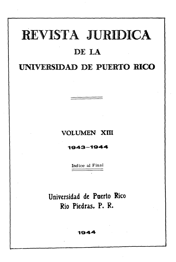 handle is hein.journals/rjupurco13 and id is 1 raw text is: REVISTA JURIDICA
DE LA
UNIVERSIDAD DE PUERTO RICO
VOLUMEN XIII
1943-1944
Indice al Final
Universidad de Puerto Rico
Rio Piedras, P. R.

1944


