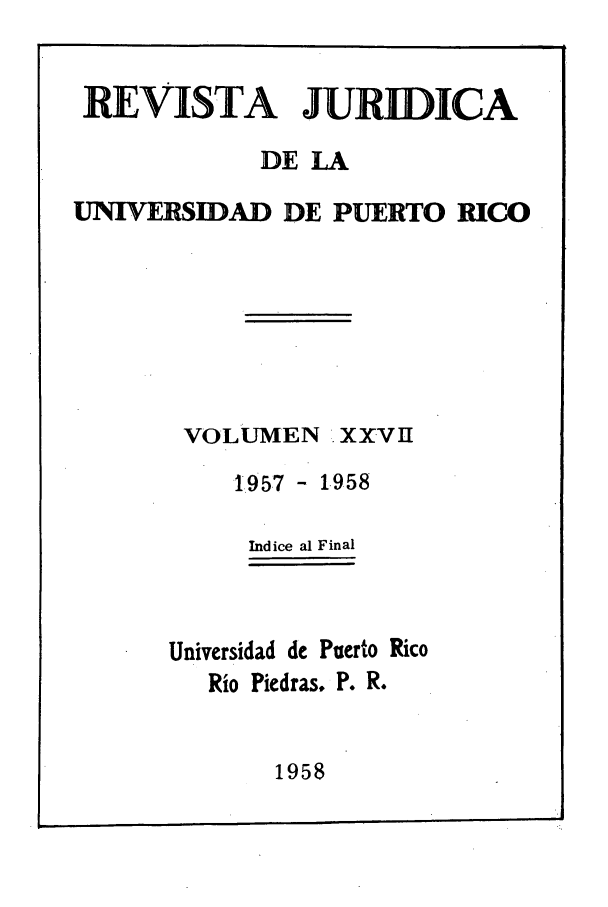 handle is hein.journals/rjupurco27 and id is 1 raw text is: REVISTA JURIDICA
DE LA
UNIVERSIDAD DE PUERTO RICO
VOLUMEN  XXVII
1957 - 1.958
Indice al Final
Universidad de Puerto Rico
Rio Piedras. P. R.

1958


