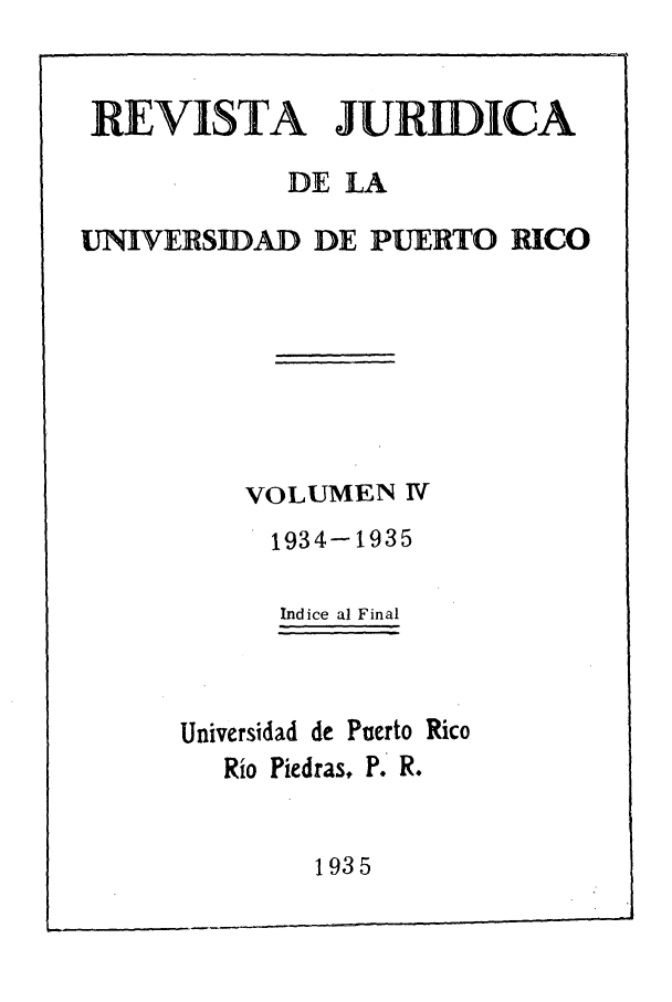 handle is hein.journals/rjupurco4 and id is 1 raw text is: REVISTA JURIDICA
DE LA
UNIVERSIDAD DE PUERTO RICO
VOLUMEN IV
1934-1935
Indice al Final
Universidad de Puerto Rico
Rio Piedras, P. R.
1935


